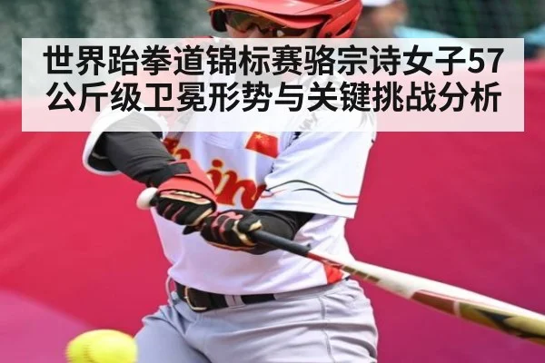 世界跆拳道锦标赛骆宗诗女子57公斤级卫冕形势与关键挑战分析 - kaiyun